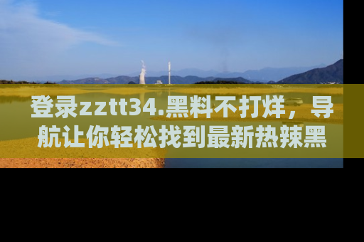 登录zztt34.黑料不打烊，导航让你轻松找到最新热辣黑料，吃瓜更方便！
