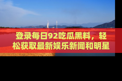 登录每日92吃瓜黑料，轻松获取最新娱乐新闻和明星炒作背后的真相