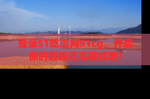 登录51吃瓜网51cg，开启你的超级吃瓜模式吧！