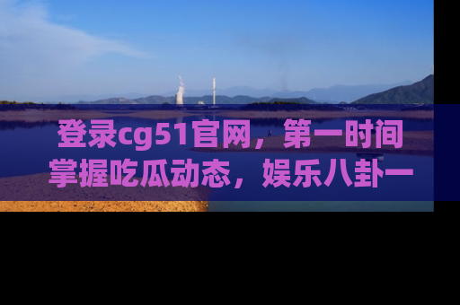 登录cg51官网，第一时间掌握吃瓜动态，娱乐八卦一网打尽！