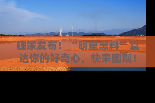 独家发布！“明星黑料”直达你的好奇心，快来围观！