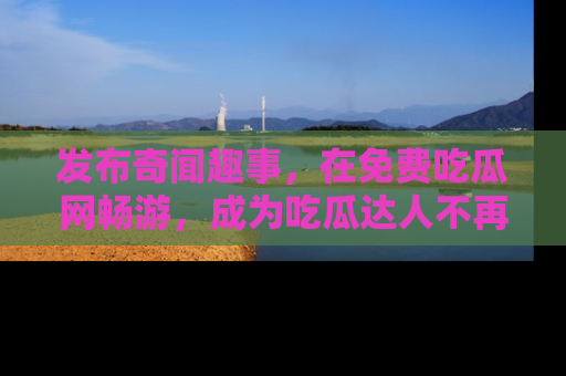 发布奇闻趣事，在免费吃瓜网畅游，成为吃瓜达人不再是梦！