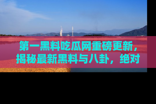 第一黑料吃瓜网重磅更新，揭秘最新黑料与八卦，绝对不容错过
