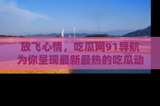 放飞心情，吃瓜网91导航为你呈现最新最热的吃瓜动态！