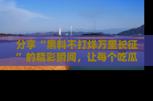 分享“黑料不打烊万里长征”的精彩瞬间，让每个吃瓜人都乐在其中！