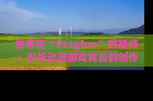 发布在“51cgfun”的视频：剖析动漫游戏背后的创作故事与文化意蕴！