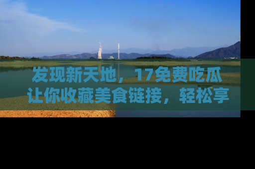 发现新天地，17免费吃瓜让你收藏美食链接，轻松享受美好生活