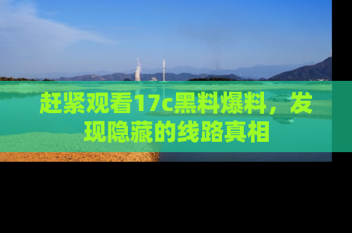 赶紧观看17c黑料爆料，发现隐藏的线路真相