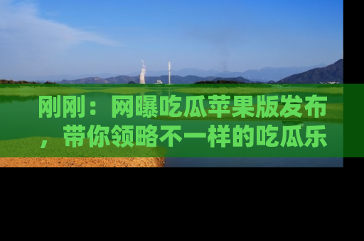 刚刚：网曝吃瓜苹果版发布，带你领略不一样的吃瓜乐趣！
