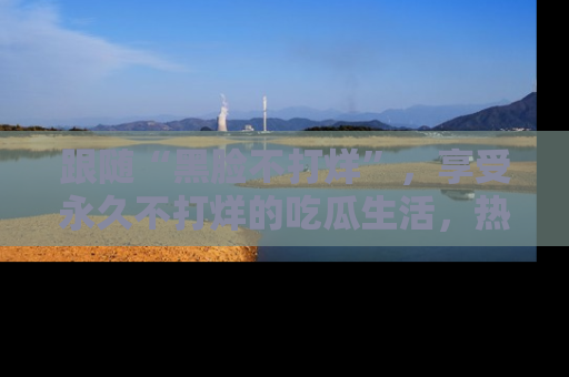 跟随“黑脸不打烊”，享受永久不打烊的吃瓜生活，热辣八卦不断
