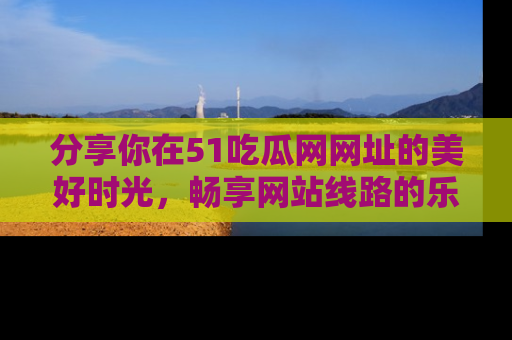 分享你在51吃瓜网网址的美好时光，畅享网站线路的乐趣！