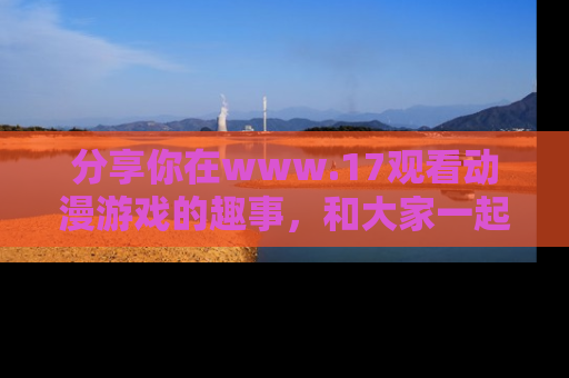 分享你在www.17观看动漫游戏的趣事，和大家一起探讨二次元魅力！