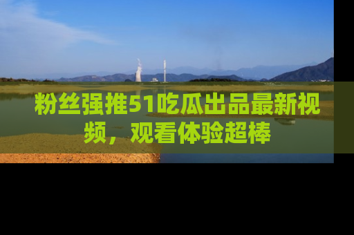 粉丝强推51吃瓜出品最新视频，观看体验超棒