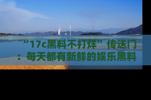 “17c黑料不打烊”传送门：每天都有新鲜的娱乐黑料等你来揭秘！