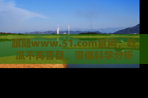 跟随www.51.com官网，吃瓜不再盲目，带你科学分析娱乐圈动态！