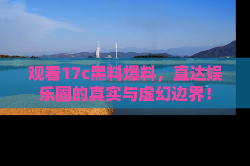 观看17c黑料爆料，直达娱乐圈的真实与虚幻边界！