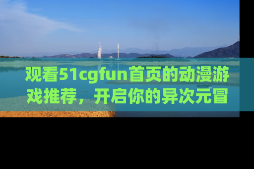 观看51cgfun首页的动漫游戏推荐，开启你的异次元冒险之旅！