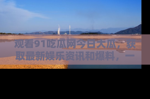 观看91吃瓜网今日大瓜，获取最新娱乐资讯和爆料，一起来围观！