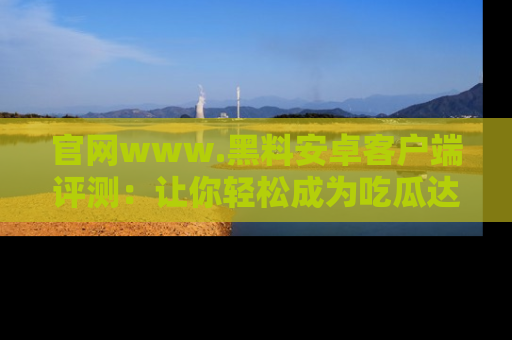 官网www.黑料安卓客户端评测：让你轻松成为吃瓜达人！