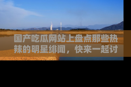 国产吃瓜网站上盘点那些热辣的明星绯闻，快来一起讨论吧！