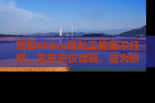 观看668su黑料正能量不打烊，发布热议话题，成为朋友圈焦点！