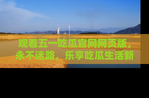 观看五一吃瓜官网网页版，永不迷路，乐享吃瓜生活新方式