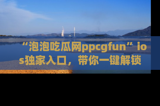 “泡泡吃瓜网ppcgfun”ios独家入口,带你一键解锁最新娱乐资讯,快来吃瓜!