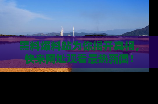 黑料爆料站为你揭开真相，快来网址观看最热新闻！