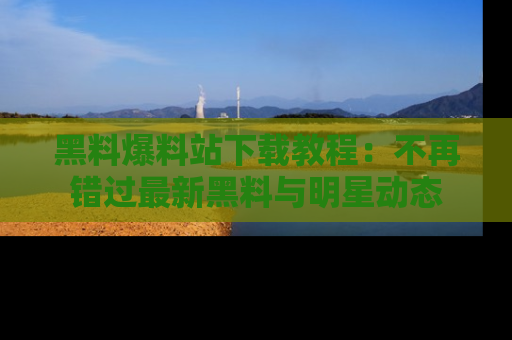 黑料爆料站下载教程：不再错过最新黑料与明星动态