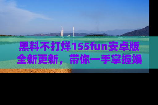 黑料不打烊155fun安卓版全新更新，带你一手掌握娱乐圈的秘密与八卦！