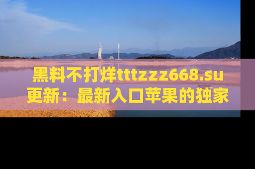 黑料不打烊tttzzz668.su更新：最新入口苹果的独家黑料，你不能错过的真相！