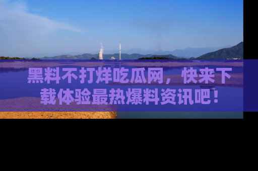 黑料不打烊吃瓜网，快来下载体验最热爆料资讯吧！
