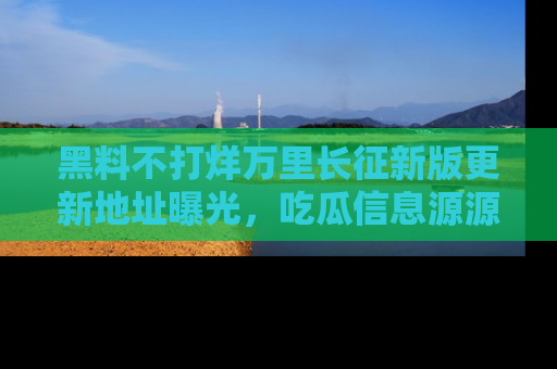 黑料不打烊万里长征新版更新地址曝光，吃瓜信息源源不断