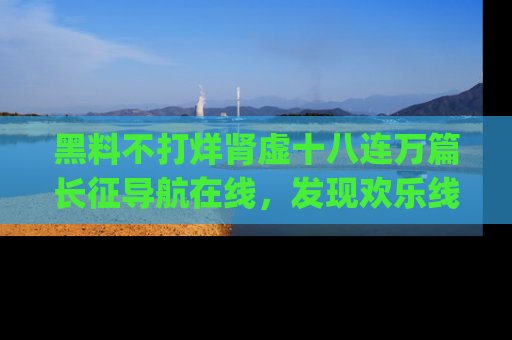 黑料不打烊肾虚十八连万篇长征导航在线，发现欢乐线路的最佳app推荐！