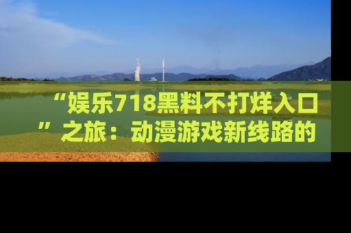 “娱乐718黑料不打烊入口”之旅:动漫游戏新线路的耀眼内幕曝光!