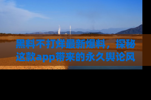 黑料不打烊最新爆料，探秘这款app带来的永久舆论风暴