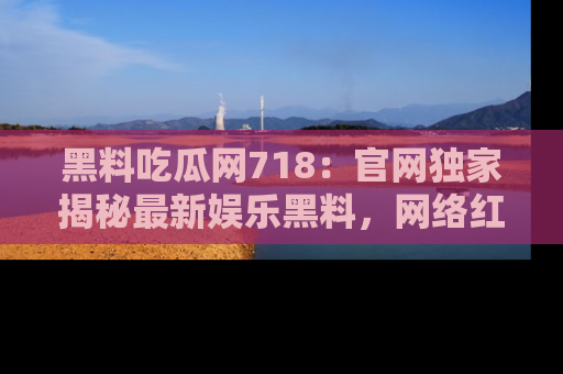 黑料吃瓜网718：官网独家揭秘最新娱乐黑料，网络红人齐聚一堂！