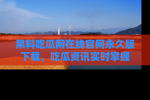 黑料吃瓜网在线官网永久版下载，吃瓜资讯实时掌握