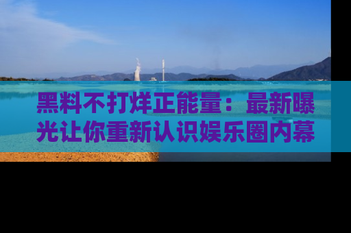 黑料不打烊正能量：最新曝光让你重新认识娱乐圈内幕！