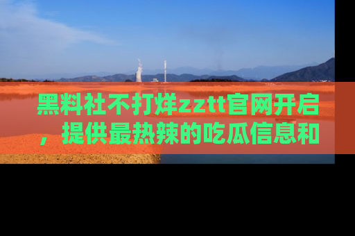 黑料社不打烊zztt官网开启，提供最热辣的吃瓜信息和黑料分享！