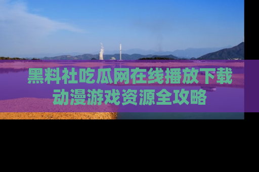 黑料社吃瓜网在线播放下载动漫游戏资源全攻略