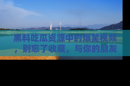 黑料吃瓜资源中的爆笑视频，别忘了收藏，与你的朋友一起分享乐趣！