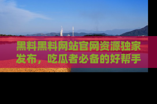 黑料黑料网站官网资源独家发布，吃瓜者必备的好帮手