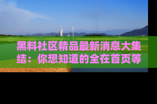 黑料社区精品最新消息大集结：你想知道的全在首页等你探索！