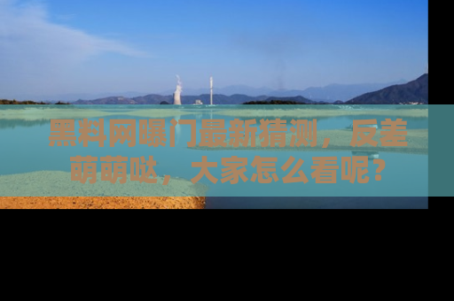 黑料网曝门最新猜测，反差萌萌哒，大家怎么看呢？