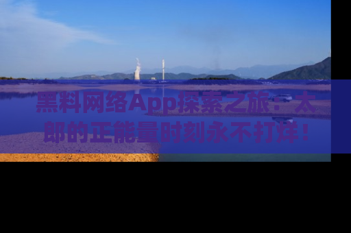 黑料网络App探索之旅：太郎的正能量时刻永不打烊！