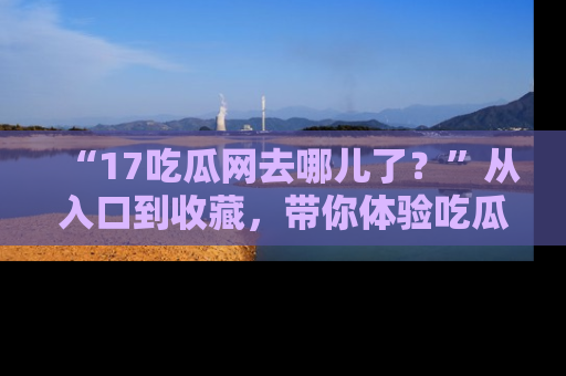 “17吃瓜网去哪儿了？”从入口到收藏，带你体验吃瓜新风潮！
