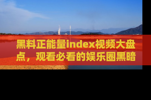 黑料正能量index视频大盘点，观看必看的娱乐圈黑暗与光明！