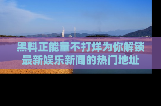 黑料正能量不打烊为你解锁最新娱乐新闻的热门地址