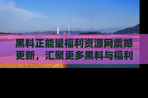 黑料正能量福利资源网震撼更新，汇聚更多黑料与福利！